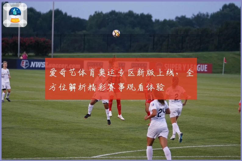爱奇艺体育奥运专区新版上线，全方位解析精彩赛事观看体验