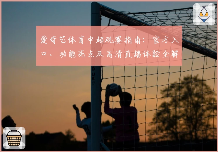 爱奇艺体育中超观赛指南：官方入口、功能亮点及高清直播体验全解析