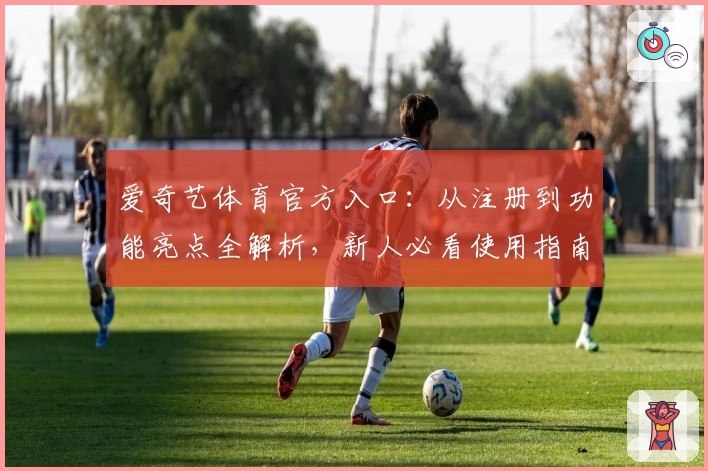 爱奇艺体育官方入口：从注册到功能亮点全解析，新人必看使用指南