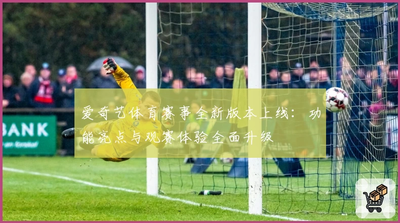 爱奇艺体育赛事全新版本上线：功能亮点与观赛体验全面升级