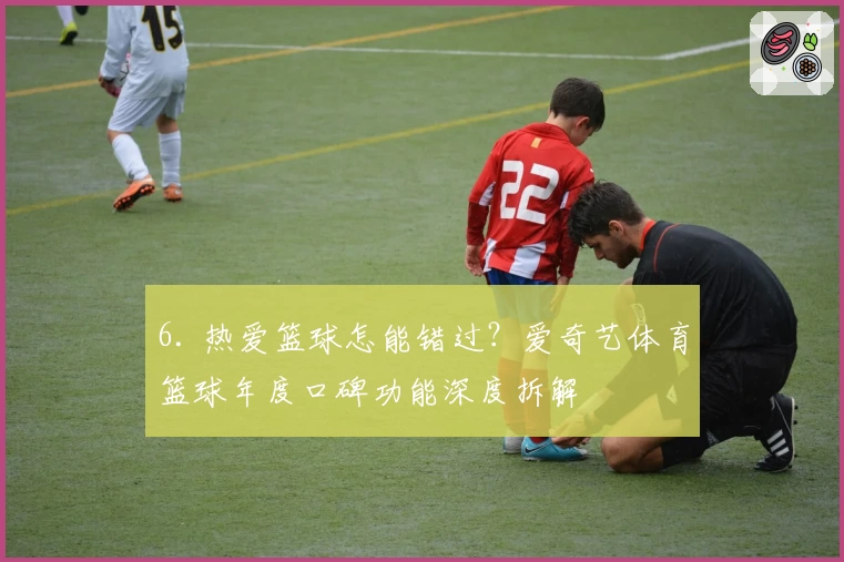 6. 热爱篮球怎能错过？爱奇艺体育篮球年度口碑功能深度拆解