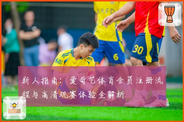 新人指南：爱奇艺体育会员注册流程与高清观赛体验全解析