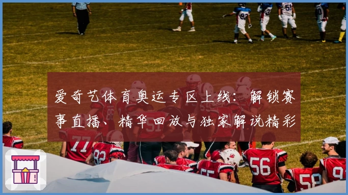 爱奇艺体育奥运专区上线:解锁赛事直播、精华回放与独家解说精彩体验