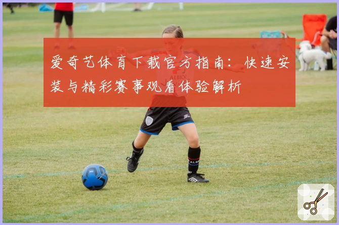 爱奇艺体育下载官方指南:快速安装与精彩赛事观看体验解析