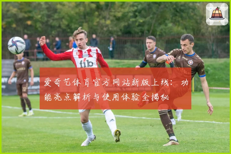 爱奇艺体育官方网站新版上线：功能亮点解析与使用体验全揭秘