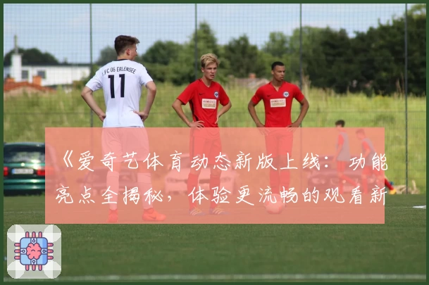 《爱奇艺体育动态新版上线：功能亮点全揭秘，体验更流畅的观看新方式》