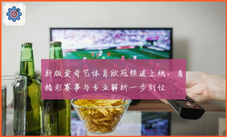新版爱奇艺体育欧冠频道上线，看精彩赛事与专业解析一步到位