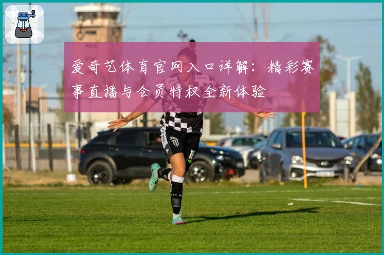 爱奇艺体育官网入口详解:精彩赛事直播与会员特权全新体验
