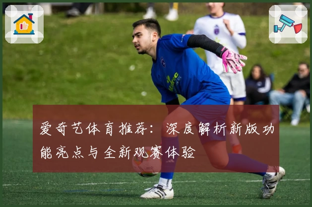 爱奇艺体育推荐：深度解析新版功能亮点与全新观赛体验