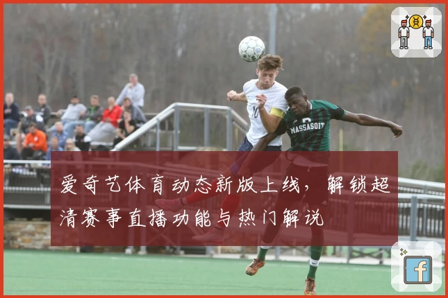 爱奇艺体育动态新版上线，解锁超清赛事直播功能与热门解说
